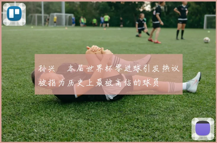 孙兴慜本届世界杯零进球引发热议被指为历史上最被高估的球员