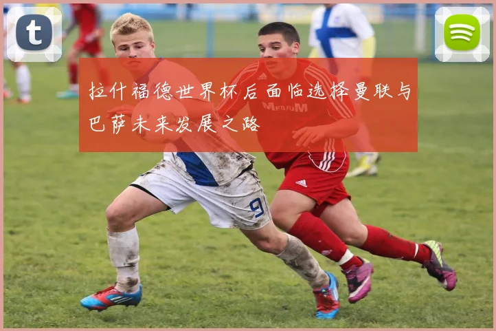 拉什福德世界杯后面临选择曼联与巴萨未来发展之路