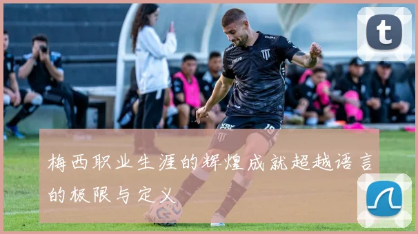 梅西职业生涯的辉煌成就超越语言的极限与定义