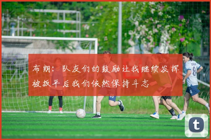布朗：队友们的鼓励让我继续发挥被扳平后我们依然保持斗志